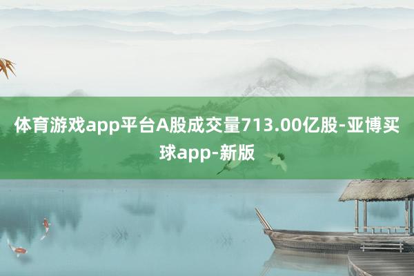 体育游戏app平台A股成交量713.00亿股-亚博买球app-新版