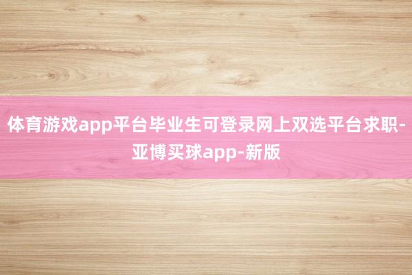体育游戏app平台毕业生可登录网上双选平台求职-亚博买球app-新版