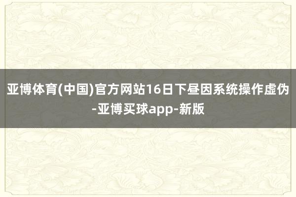 亚博体育(中国)官方网站16日下昼因系统操作虚伪-亚博买球app-新版