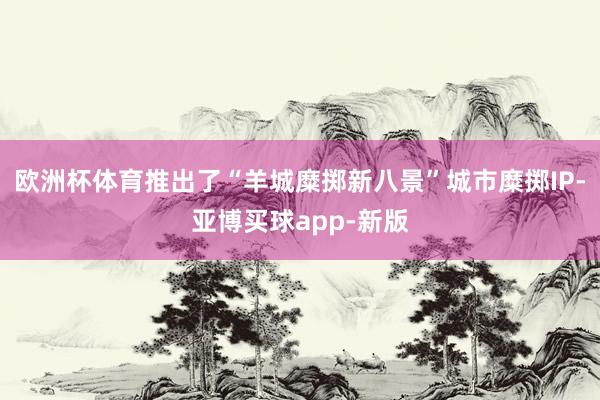 欧洲杯体育推出了“羊城糜掷新八景”城市糜掷IP-亚博买球app-新版
