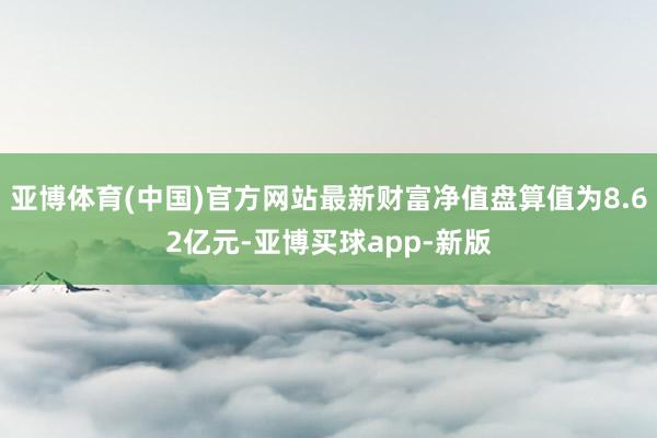亚博体育(中国)官方网站最新财富净值盘算值为8.62亿元-亚博买球app-新版