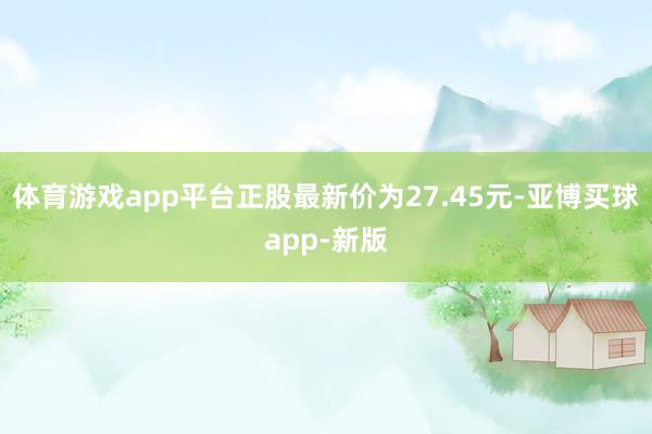 体育游戏app平台正股最新价为27.45元-亚博买球app-新版