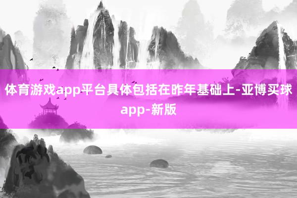 体育游戏app平台具体包括在昨年基础上-亚博买球app-新版
