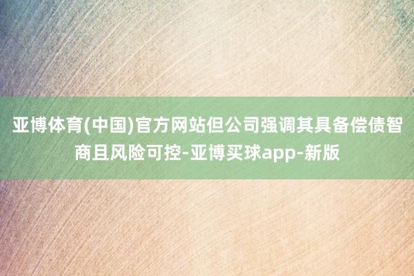 亚博体育(中国)官方网站但公司强调其具备偿债智商且风险可控-亚博买球app-新版