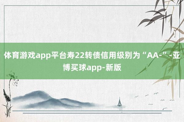 体育游戏app平台寿22转债信用级别为“AA-”-亚博买球app-新版