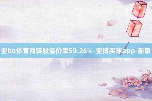 亚bo体育网转股溢价率59.26%-亚博买球app-新版
