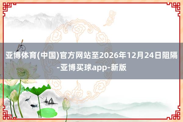 亚博体育(中国)官方网站至2026年12月24日阻隔-亚博买球app-新版