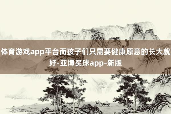 体育游戏app平台而孩子们只需要健康原意的长大就好-亚博买球app-新版
