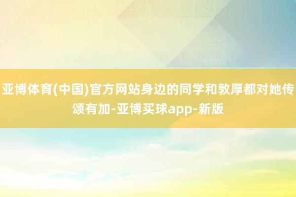 亚博体育(中国)官方网站身边的同学和敦厚都对她传颂有加-亚博买球app-新版
