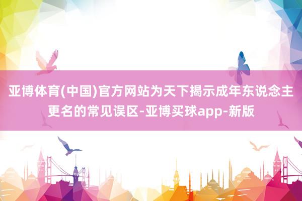 亚博体育(中国)官方网站为天下揭示成年东说念主更名的常见误区-亚博买球app-新版