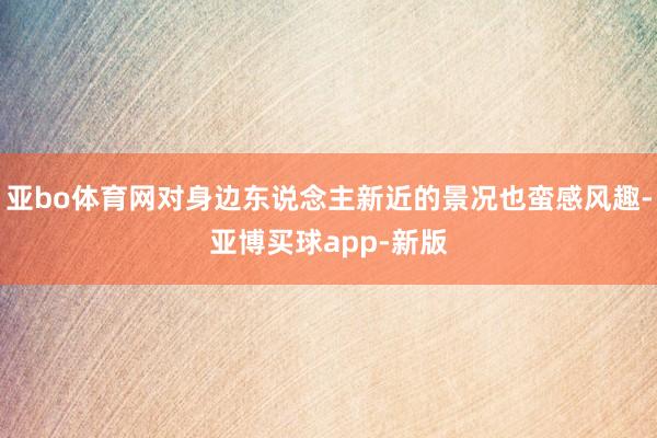 亚bo体育网对身边东说念主新近的景况也蛮感风趣-亚博买球app-新版